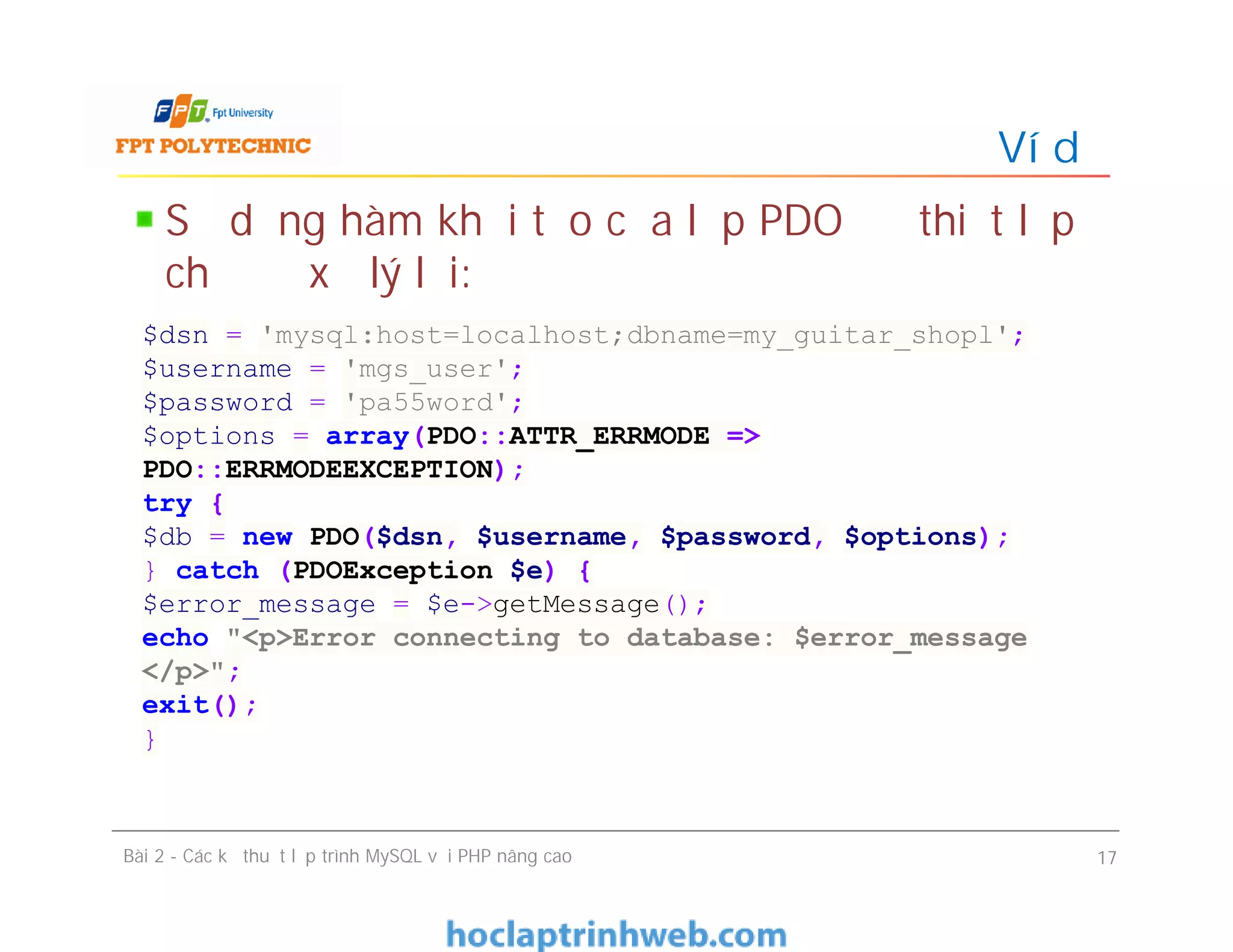 Sử dụng hàm khởi tạo của lớp PDO để thiết lập
chế độ xử lý lỗi:
Ví dụ
Bài 2 - Các kỹ thuật lập trình MySQL với PHP nâng cao 17
$dsn = 'mysql:host=localhost;dbname=my_guitar_shopl';
$username = 'mgs_user';
$password = 'pa55word';
$options = array(PDO::ATTR_ERRMODE =>
PDO::ERRMODEEXCEPTION);
try {
$db = new PDO($dsn, $username, $password, $options);
} catch (PDOException $e) {
$error_message = $e->getMessage();
echo "<p>Error connecting to database: $error_message
</p>";
exit();
}
 