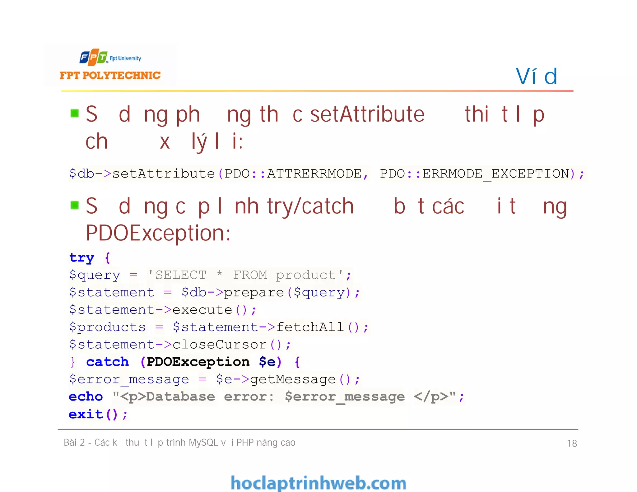 Sử dụng phương thức setAttribute để thiết lập
chế độ xử lý lỗi:
Sử dụng cặp lệnh try/catch để bắt các đối tượng
PDOException:
Ví dụ
Bài 2 - Các kỹ thuật lập trình MySQL với PHP nâng cao 18
$db->setAttribute(PDO::ATTRERRMODE, PDO::ERRMODE_EXCEPTION);
try {
$query = 'SELECT * FROM product';
$statement = $db->prepare($query);
$statement->execute();
$products = $statement->fetchAll();
$statement->closeCursor();
} catch (PDOException $e) {
$error_message = $e->getMessage();
echo "<p>Database error: $error_message </p>";
exit();
 