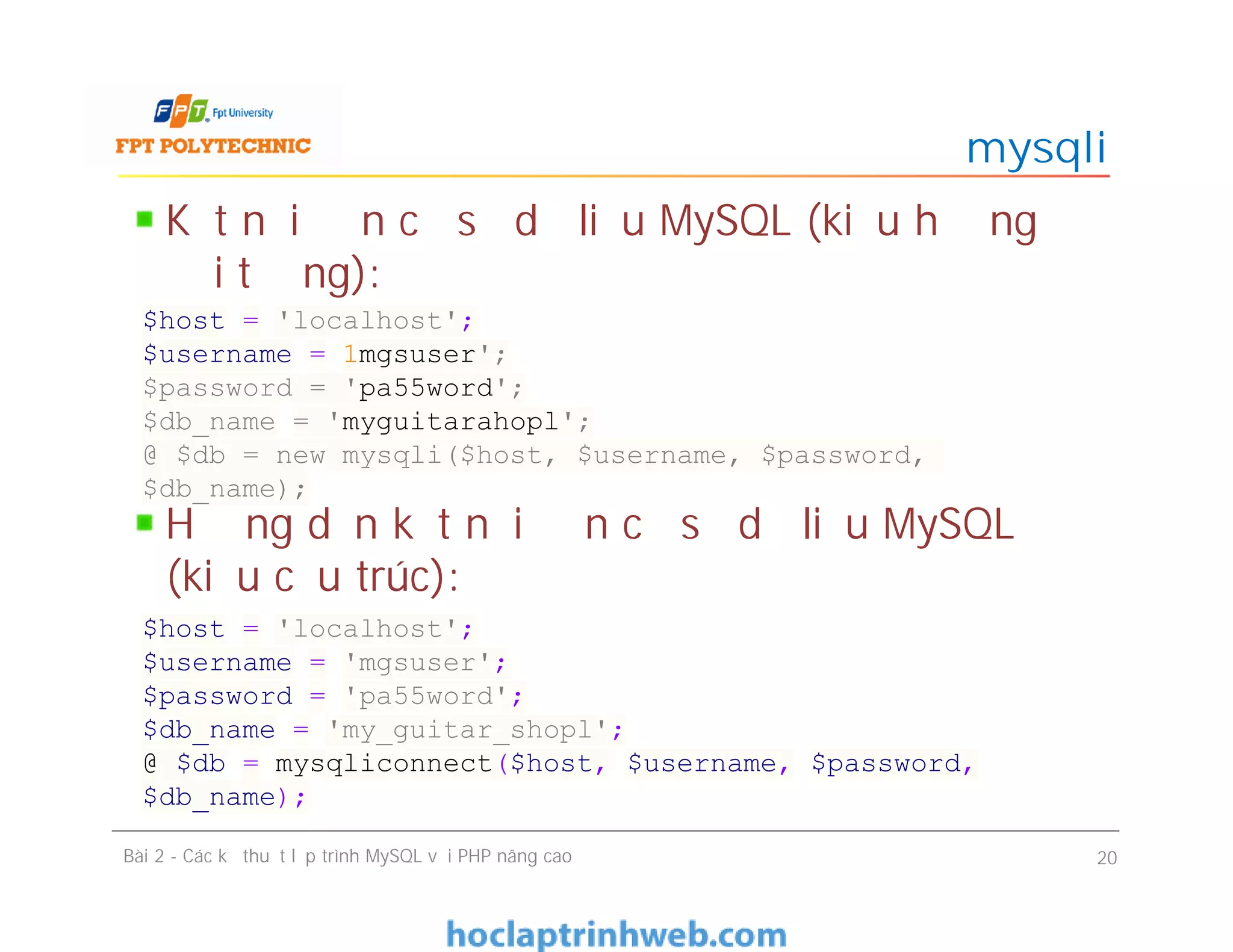 Kết nối đến cơ sở dữ liệu MySQL (kiểu hướng
đối tượng):
Hướng dẫn kết nối đến cơ sở dữ liệu MySQL
(kiểu cấu trúc):
mysqli
Bài 2 - Các kỹ thuật lập trình MySQL với PHP nâng cao 20
$host = 'localhost';
$username = 1mgsuser';
$password = 'pa55word';
$db_name = 'myguitarahopl';
@ $db = new mysqli($host, $username, $password,
$db_name);
$host = 'localhost';
$username = 'mgsuser';
$password = 'pa55word';
$db_name = 'my_guitar_shopl';
@ $db = mysqliconnect($host, $username, $password,
$db_name);
 