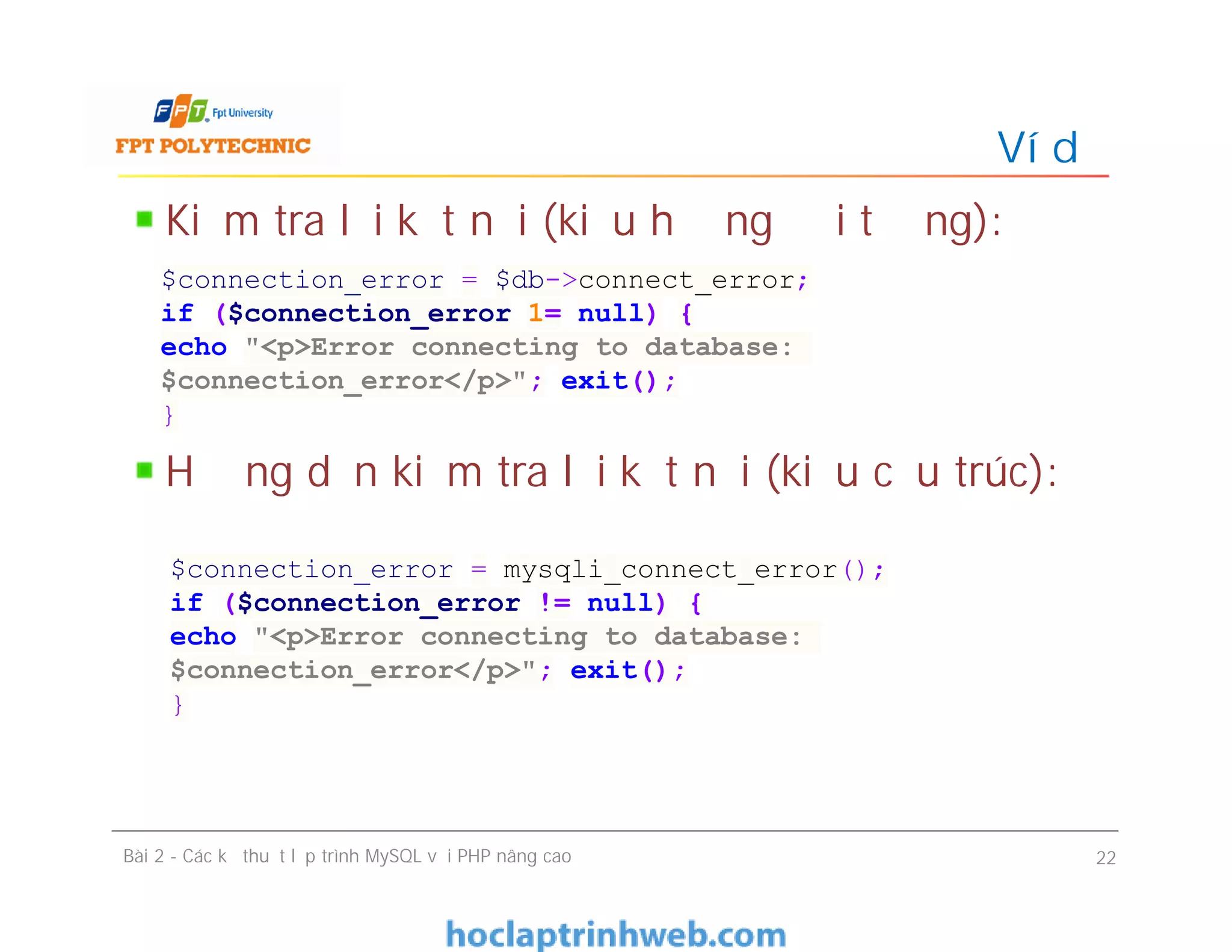 Kiểm tra lỗi kết nối (kiểu hướng đối tượng):
Hướng dẫn kiểm tra lỗi kết nối (kiểu cấu trúc):
Ví dụ
Bài 2 - Các kỹ thuật lập trình MySQL với PHP nâng cao 22
$connection_error = $db->connect_error;
if ($connection_error 1= null) {
echo "<p>Error connecting to database:
$connection_error</p>"; exit();
}
$connection_error = mysqli_connect_error();
if ($connection_error != null) {
echo "<p>Error connecting to database:
$connection_error</p>"; exit();
}
 