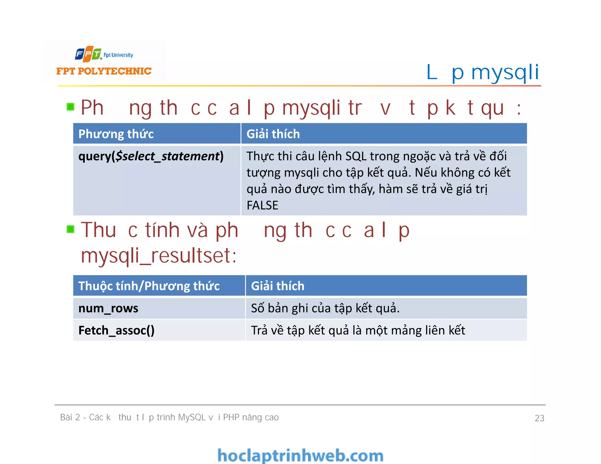 Phương thức của lớp mysqli trả về tập kết quả:
Thuộc tính và phương thức của lớp
mysqli_resultset:
Lớp mysqli
Bài 2 - Các kỹ thuật lập trình MySQL với PHP nâng cao 23
Phương thức Giải thích
query($select_statement) Thực thi câu lệnh SQL trong ngoặc và trả về đối
tượng mysqli cho tập kết quả. Nếu không có kết
quả nào được tìm thấy, hàm sẽ trả về giá trị
FALSE
Thuộc tính/Phương thức Giải thích
num_rows Số bản ghi của tập kết quả.
Fetch_assoc() Trả về tập kết quả là một mảng liên kết
 