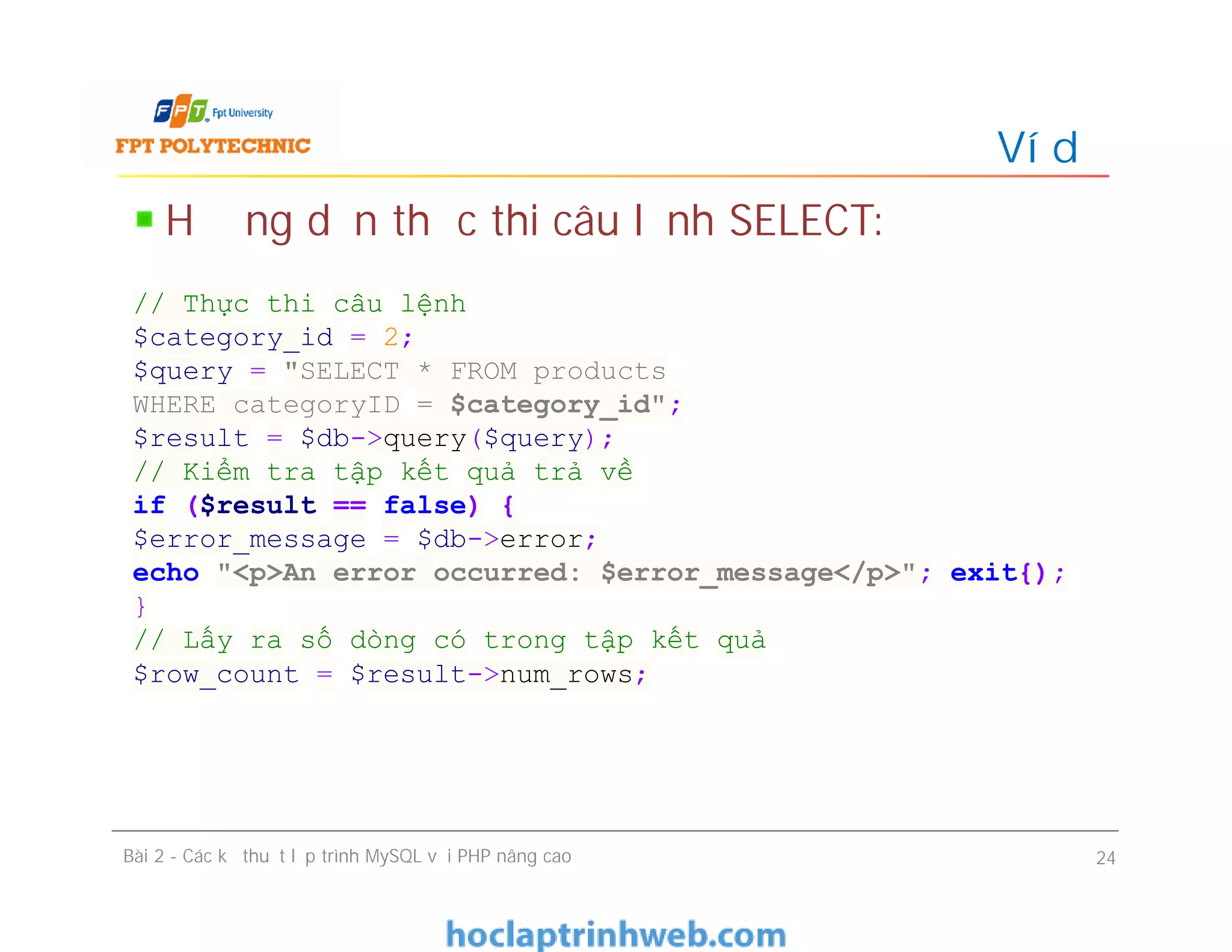 Hướng dẫn thực thi câu lệnh SELECT:
Ví dụ
Bài 2 - Các kỹ thuật lập trình MySQL với PHP nâng cao 24
// Thực thi câu lệnh
$category_id = 2;
$query = "SELECT * FROM products
WHERE categoryID = $category_id";
$result = $db->query($query);
// Kiểm tra tập kết quả trả về
if ($result == false) {
$error_message = $db->error;
echo "<p>An error occurred: $error_message</p>"; exit{);
}
// Lấy ra số dòng có trong tập kết quả
$row_count = $result->num_rows;
 