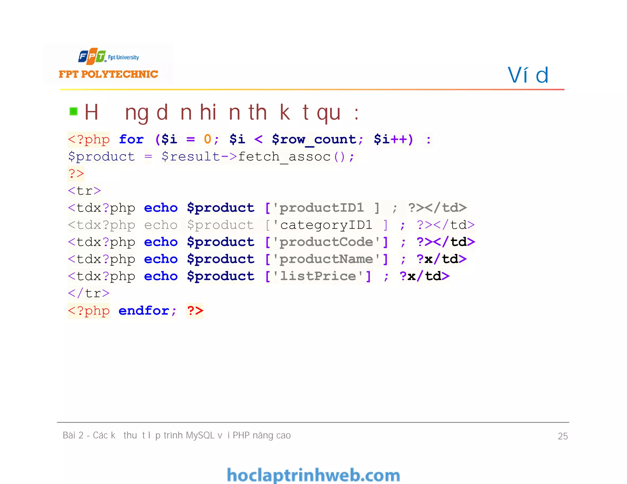 Hướng dẫn hiển thị kết quả:
Ví dụ
Bài 2 - Các kỹ thuật lập trình MySQL với PHP nâng cao 25
<?php for ($i = 0; $i < $row_count; $i++) :
$product = $result->fetch_assoc();
?>
<tr>
<tdx?php echo $product ['productID1 ] ; ?></td>
<tdx?php echo $product ['categoryID1 ] ; ?></td>
<tdx?php echo $product ['productCode'] ; ?></td>
<tdx?php echo $product ['productName'] ; ?x/td>
<tdx?php echo $product ['listPrice'] ; ?x/td>
</tr>
<?php endfor; ?>
 