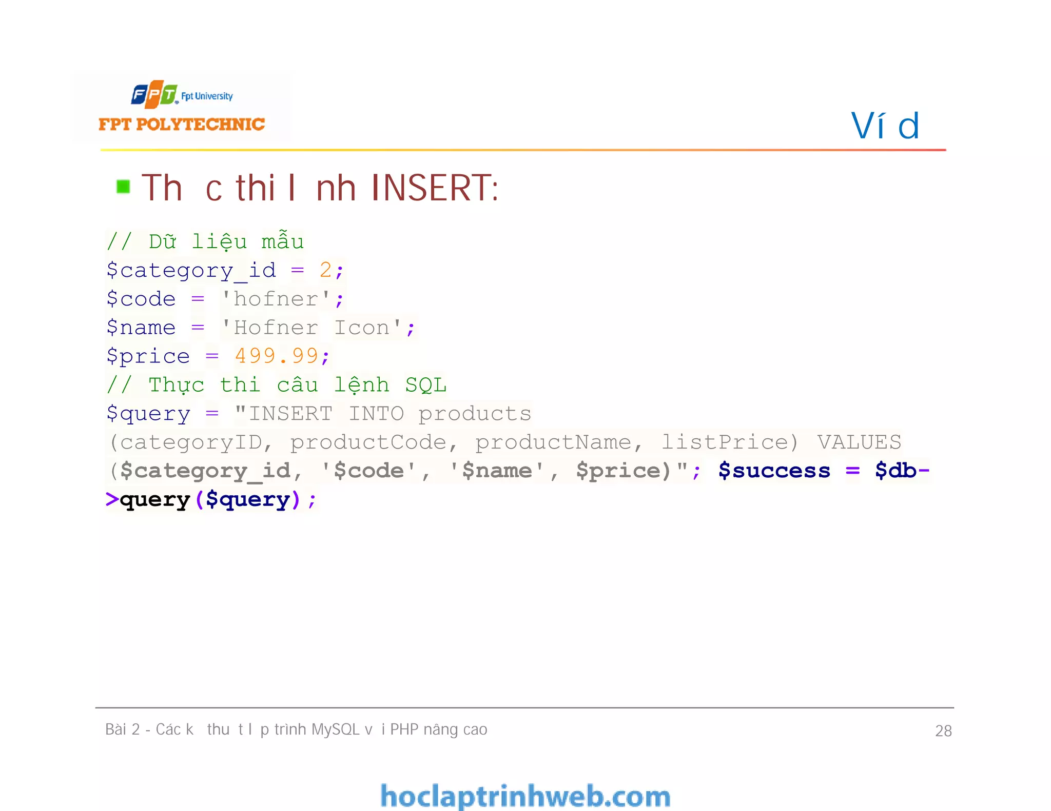 Thực thi lệnh INSERT:
Ví dụ
Bài 2 - Các kỹ thuật lập trình MySQL với PHP nâng cao 28
// Dữ liệu mẫu
$category_id = 2;
$code = 'hofner';
$name = 'Hofner Icon';
$price = 499.99;
// Thực thi câu lệnh SQL
$query = "INSERT INTO products
(categoryID, productCode, productName, listPrice) VALUES
($category_id, '$code', '$name', $price)"; $success = $db-
>query($query);
 