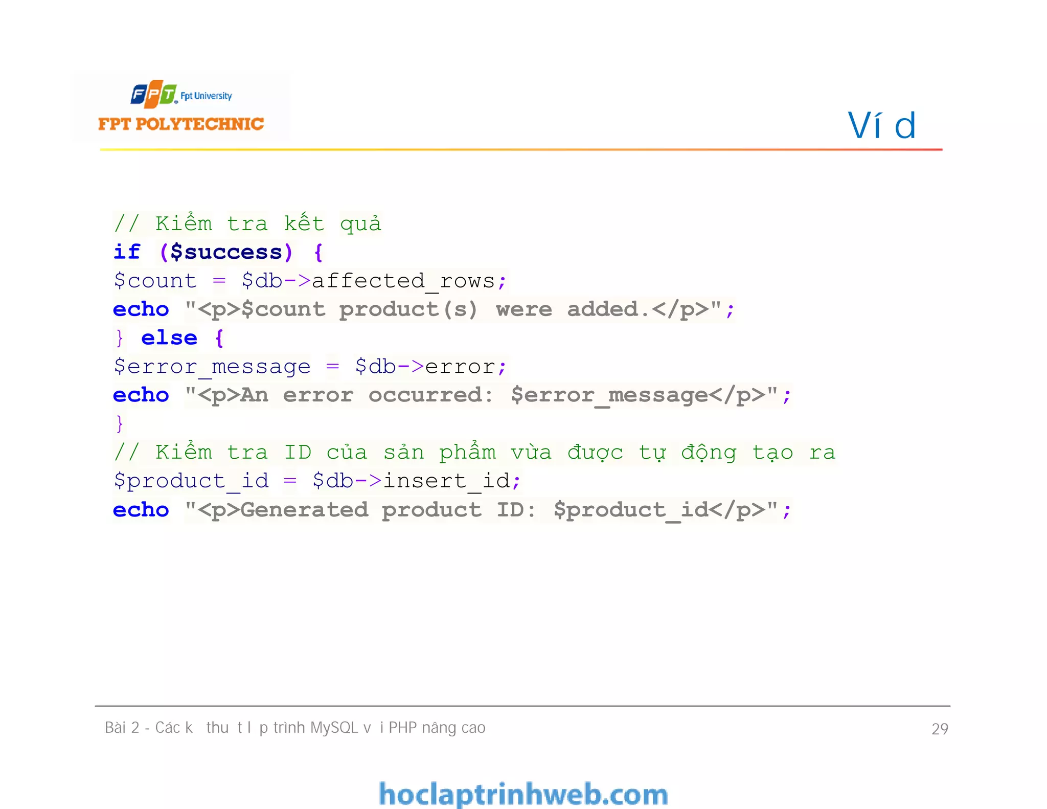 Ví dụ
Bài 2 - Các kỹ thuật lập trình MySQL với PHP nâng cao 29
// Kiểm tra kết quả
if ($success) {
$count = $db->affected_rows;
echo "<p>$count product(s) were added.</p>";
} else {
$error_message = $db->error;
echo "<p>An error occurred: $error_message</p>";
}
// Kiểm tra ID của sản phẩm vừa được tự động tạo ra
$product_id = $db->insert_id;
echo "<p>Generated product ID: $product_id</p>";
 
