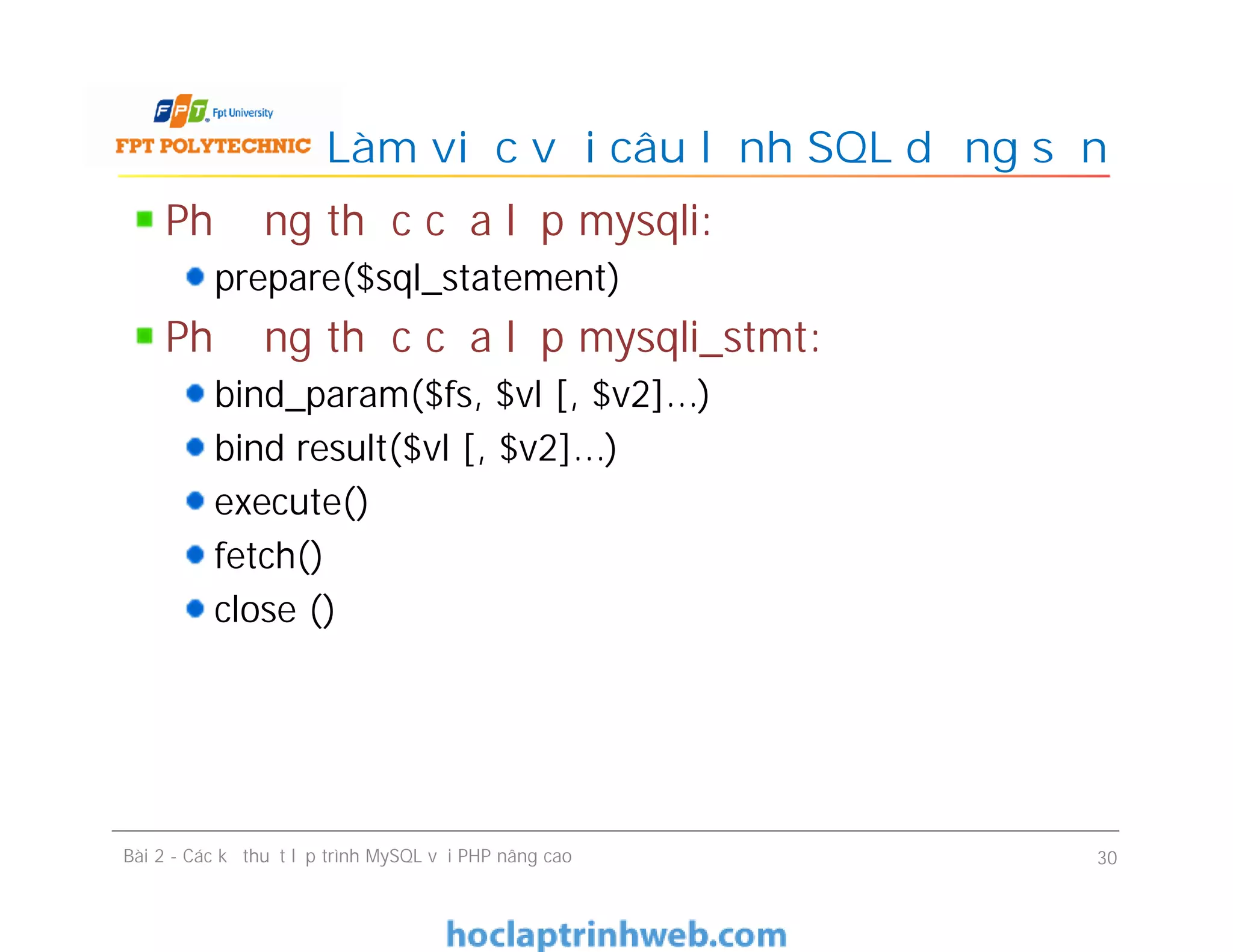 Phương thức của lớp mysqli:
prepare($sql_statement)
Phương thức của lớp mysqli_stmt:
bind_param($fs, $vl [, $v2]...)
bind result($vl [, $v2]...)
execute()
fetch()
close ()
Làm việc với câu lệnh SQL dựng sẵn
Bài 2 - Các kỹ thuật lập trình MySQL với PHP nâng cao 30
 