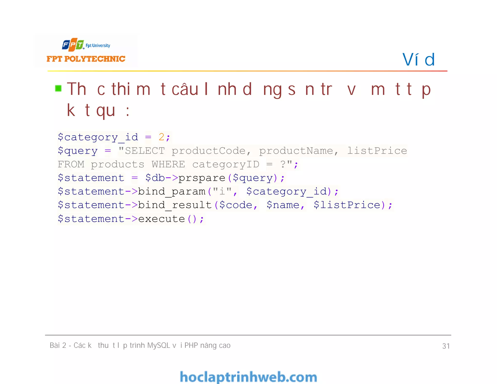 Thực thi một câu lệnh dựng sẵn trả về một tập
kết quả:
Ví dụ
Bài 2 - Các kỹ thuật lập trình MySQL với PHP nâng cao 31
$category_id = 2;
$query = "SELECT productCode, productName, listPrice
FROM products WHERE categoryID = ?";
$statement = $db->prspare($query);
$statement->bind_param("i", $category_id);
$statement->bind_result($code, $name, $listPrice);
$statement->execute();
 