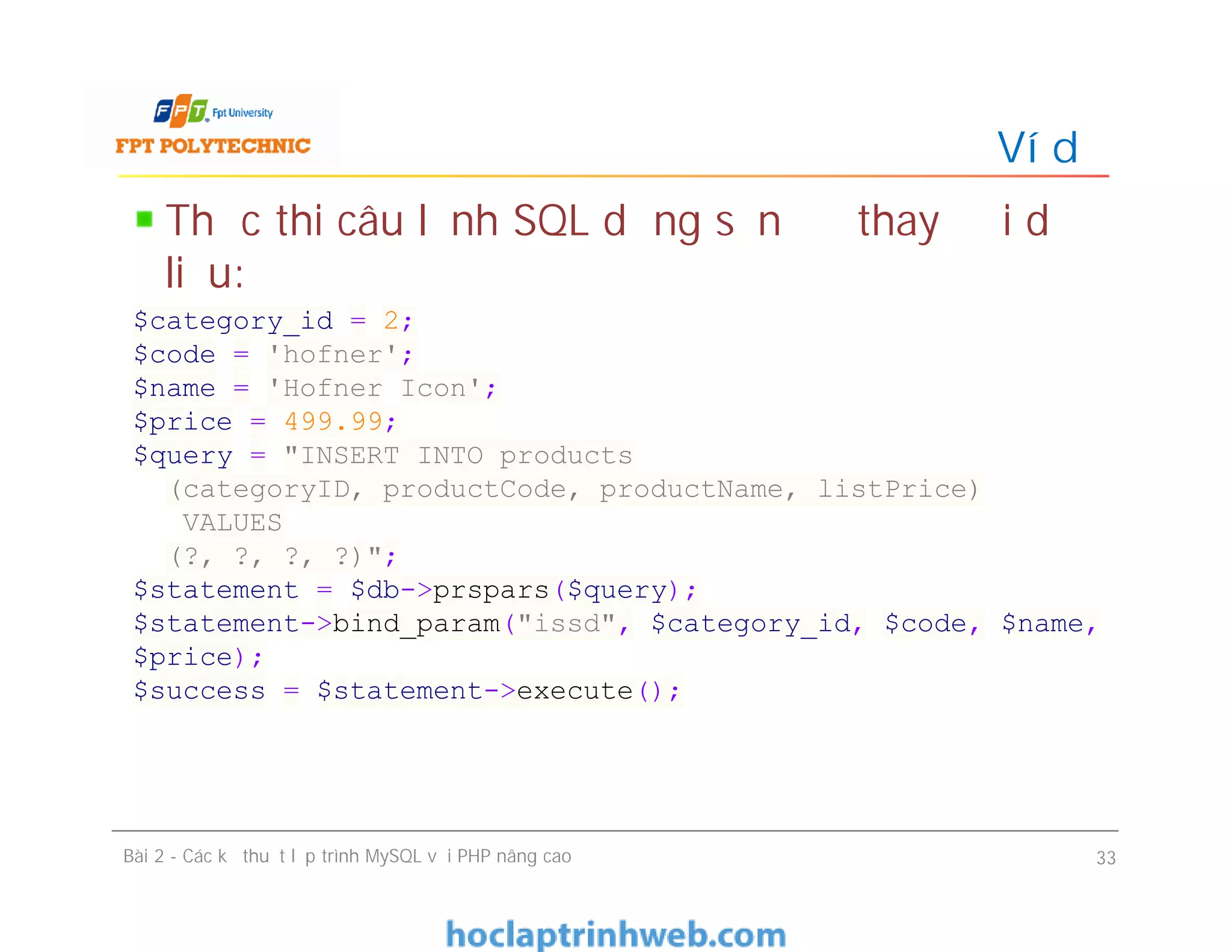 Thực thi câu lệnh SQL dựng sẵn để thay đổi dữ
liệu:
Ví dụ
Bài 2 - Các kỹ thuật lập trình MySQL với PHP nâng cao 33
$category_id = 2;
$code = 'hofner';
$name = 'Hofner Icon';
$price = 499.99;
$query = "INSERT INTO products
(categoryID, productCode, productName, listPrice)
VALUES
(?, ?, ?, ?)";
$statement = $db->prspars($query);
$statement->bind_param("issd", $category_id, $code, $name,
$price);
$success = $statement->execute();
 