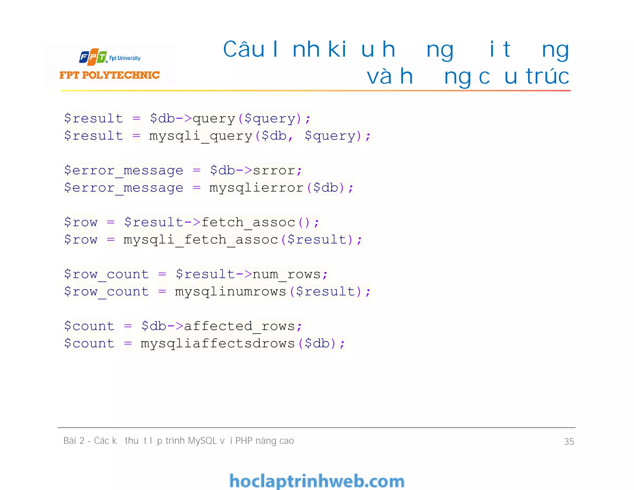 Câu lệnh kiểu hướng đối tượng
và hướng cấu trúc
Bài 2 - Các kỹ thuật lập trình MySQL với PHP nâng cao 35
$result = $db->query($query);
$result = mysqli_query($db, $query);
$error_message = $db->srror;
$error_message = mysqlierror($db);
$row = $result->fetch_assoc();
$row = mysqli_fetch_assoc($result);
$row_count = $result->num_rows;
$row_count = mysqlinumrows($result);
$count = $db->affected_rows;
$count = mysqliaffectsdrows($db);
 