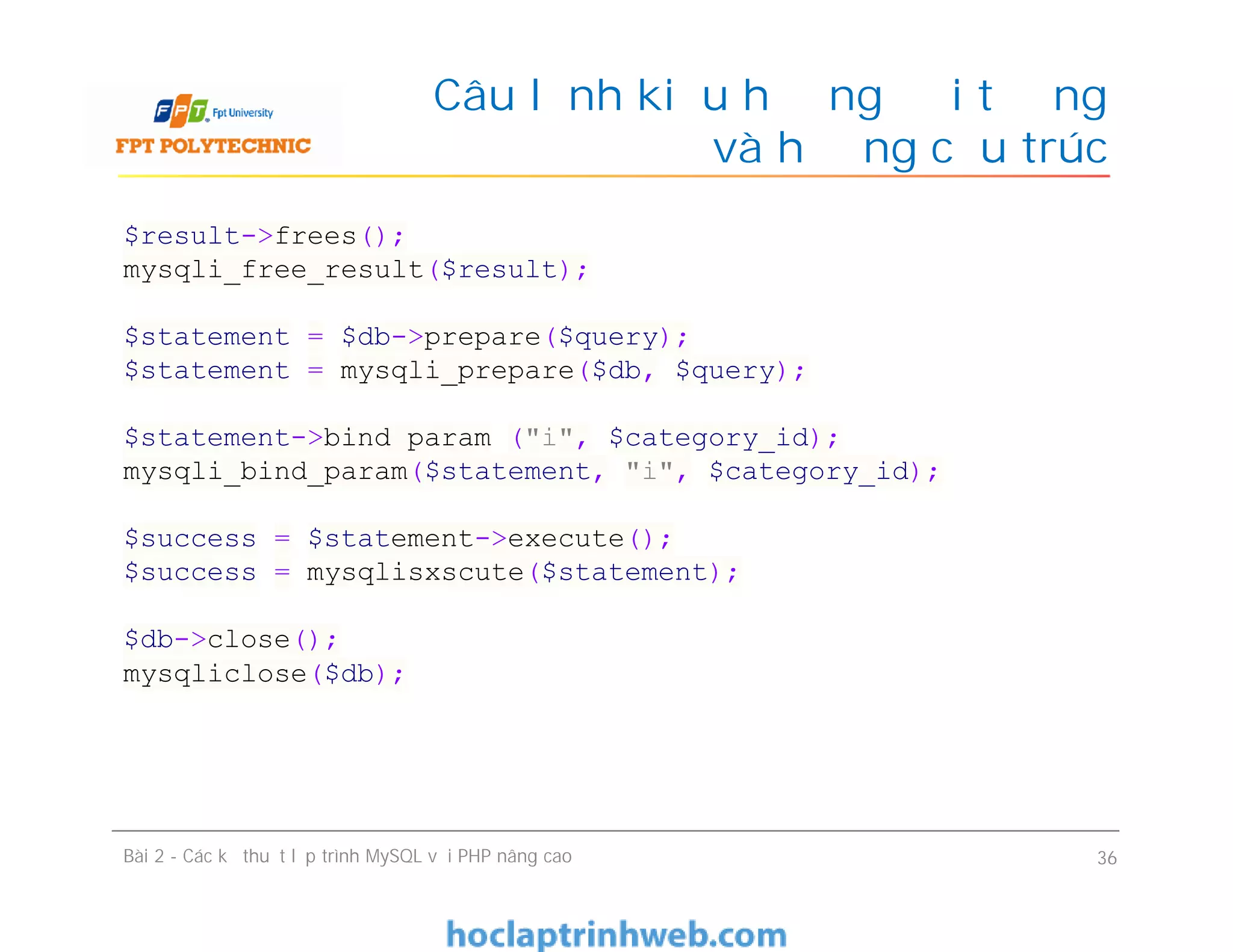 Câu lệnh kiểu hướng đối tượng
và hướng cấu trúc
Bài 2 - Các kỹ thuật lập trình MySQL với PHP nâng cao 36
$result->frees();
mysqli_free_result($result);
$statement = $db->prepare($query);
$statement = mysqli_prepare($db, $query);
$statement->bind param ("i", $category_id);
mysqli_bind_param($statement, "i", $category_id);
$success = $statement->execute();
$success = mysqlisxscute($statement);
$db->close();
mysqliclose($db);
 