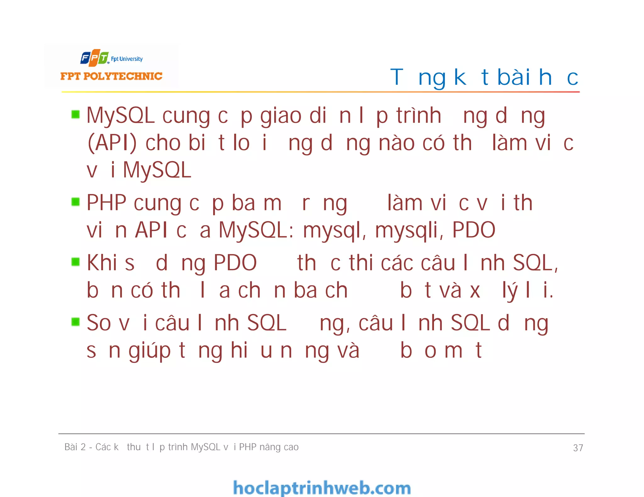 MySQL cung cấp giao diện lập trình ứng dụng
(API) cho biết loại ứng dụng nào có thể làm việc
với MySQL
PHP cung cấp ba mở rộng để làm việc với thư
viện API của MySQL: mysql, mysqli, PDO
Khi sử dụng PDO để thực thi các câu lệnh SQL,
bạn có thể lựa chọn ba chế độ bắt và xử lý lỗi.
So với câu lệnh SQL động, câu lệnh SQL dựng
sẵn giúp tăng hiệu năng và độ bảo mật
Tổng kết bài học
Bài 2 - Các kỹ thuật lập trình MySQL với PHP nâng cao 37
 