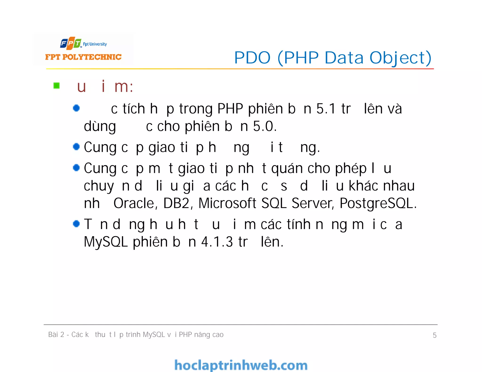 Ưu điểm:
Được tích hợp trong PHP phiên bản 5.1 trở lên và
dùng được cho phiên bản 5.0.
Cung cấp giao tiếp hướng đối tượng.
Cung cấp một giao tiếp nhất quán cho phép lưu
chuyển dữ liệu giữa các hệ cơ sở dữ liệu khác nhau
như Oracle, DB2, Microsoft SQL Server, PostgreSQL.
Tận dụng hầu hết ưu điểm các tính năng mới của
MySQL phiên bản 4.1.3 trở lên.
PDO (PHP Data Object)
Bài 2 - Các kỹ thuật lập trình MySQL với PHP nâng cao 5
 