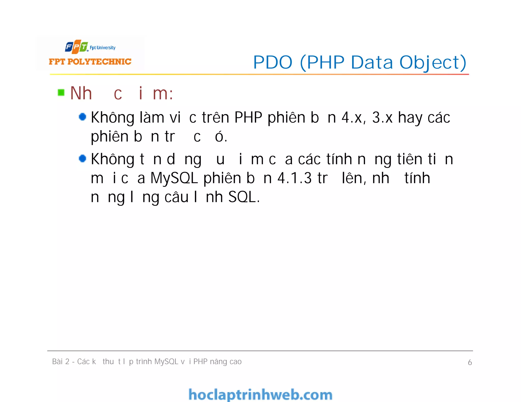 Nhược điểm:
Không làm việc trên PHP phiên bản 4.x, 3.x hay các
phiên bản trước đó.
Không tận dụng ưu điểm của các tính năng tiên tiến
mới của MySQL phiên bản 4.1.3 trở lên, như tính
năng lồng câu lệnh SQL.
PDO (PHP Data Object)
Bài 2 - Các kỹ thuật lập trình MySQL với PHP nâng cao 6
 
