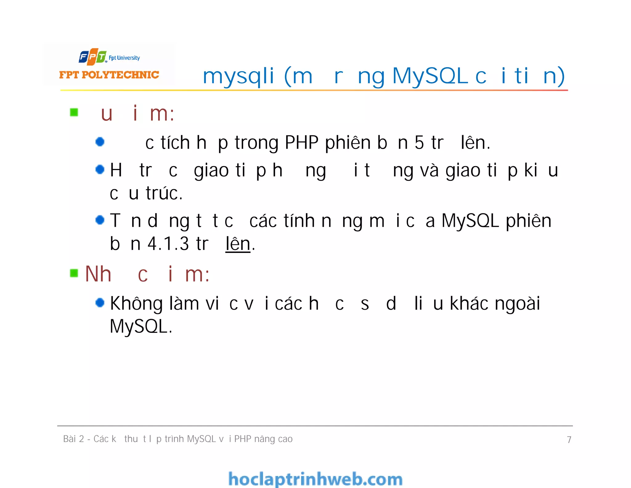 Ưu điểm:
Được tích hợp trong PHP phiên bản 5 trở lên.
Hỗ trợ cả giao tiếp hướng đối tượng và giao tiếp kiểu
cấu trúc.
Tận dụng tất cả các tính năng mới của MySQL phiên
bản 4.1.3 trở lên.
Nhược điểm:
Không làm việc với các hệ cơ sở dữ liệu khác ngoài
MySQL.
mysqli (mở rộng MySQL cải tiến)
Bài 2 - Các kỹ thuật lập trình MySQL với PHP nâng cao 7
 