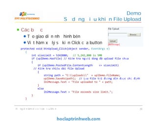Các bước
Tạo giao diện như hình bên
Viết hàm xử lý sự kiện Click của button
Demo
Sử dụng điều khiển File Upload
protected void btnUpload_Click(object sender, EventArgs e)
{
int sizeLimit = 5242880; // 5,242,880 is 5MB
if (uplDemo.HasFile) // Kiểm tra người dùng đã upload file chưa
{
if (uplDemo.PostedFile.ContentLength <= sizeLimit)
// Kiểm tra chiều dài file Upload
{
string path = "C:uploads" + uplDemo.FileName;
uplDemo.SaveAs(path); // Lưu File tới đường dẫn được chỉ định
lblMessage.Text = "File uploaded to " + path;
}
else
lblMessage.Text = "File exceeds size limit.";
}
}
Hướng dẫn làm việc với các điều khiển 39
protected void btnUpload_Click(object sender, EventArgs e)
{
int sizeLimit = 5242880; // 5,242,880 is 5MB
if (uplDemo.HasFile) // Kiểm tra người dùng đã upload file chưa
{
if (uplDemo.PostedFile.ContentLength <= sizeLimit)
// Kiểm tra chiều dài file Upload
{
string path = "C:uploads" + uplDemo.FileName;
uplDemo.SaveAs(path); // Lưu File tới đường dẫn được chỉ định
lblMessage.Text = "File uploaded to " + path;
}
else
lblMessage.Text = "File exceeds size limit.";
}
}
 