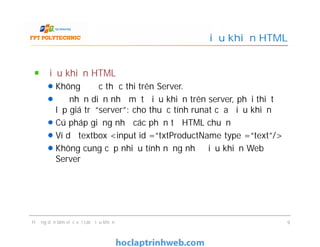 Điều khiển HTML
Không được thực thi trên Server.
Để nhận diện như một điều khiển trên server, phải thiết
lập giá trị “server”: cho thuộc tính runat của điều khiển
Cú pháp giống như các phần tử HTML chuẩn
Ví dụ textbox <input id =“txtProductName type =“text”/>
Không cung cấp nhiều tính năng như điều khiển Web
Server
Điều khiển HTML
Điều khiển HTML
Không được thực thi trên Server.
Để nhận diện như một điều khiển trên server, phải thiết
lập giá trị “server”: cho thuộc tính runat của điều khiển
Cú pháp giống như các phần tử HTML chuẩn
Ví dụ textbox <input id =“txtProductName type =“text”/>
Không cung cấp nhiều tính năng như điều khiển Web
Server
Hướng dẫn làm việc với các điều khiển 9
 