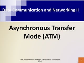 Data Communication and Networking II
Asynchronous Transfer
Mode (ATM)
1
Data Communication and Networking II: Asynchronous Transfer Mode
(ATM)
 