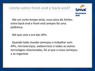 Limite entre front-end e back-end?
Até um certo tempo atrás, essa coisa de limites
entre back-end e front-end sempre foi uma
polêmica.
Até que veio a era das APIs.
Quando todo mundo começou a trabalhar com
APIs, microserviços, webservices e todas as outras
tecnologias relacionadas, foi aí que a coisa começou
a se organizar.
 