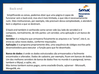 Back-end
Simplificando as coisas, podemos dizer que uma página é capaz de
funcionar sem o back-end, mas ela é mais limitada, o que não é necessariamente
ruim. Sites institucionais, por exemplo, não precisam dessa complexidade, e atendem
bem o objetivo a que se destinam.
O back-end também é conhecido como server side (ou lado do servidor) e é
composto, normalmente, de três partes: um servidor, uma aplicação e um banco de
dados.
Servidor: é a máquina que armazena fisicamente os arquivos e os “serve”, isto é, os
envia ou salva novos dados, conforme requisições.
Aplicação: é o programa propriamente dito, uma sequência de códigos escritos pela
desenvolvedora para executar a função para que foi desenhado.
Banco de dados: é onde os dados estruturados são armazenados e facilmente
encontrados e alterados. Dados de cadastro, por exemplo, ficam em bancos de dados.
Um dos melhores servidors de banco de dados free no mundo é o postgresql, temos
tambem o Mysql, o sqlite, etc.
Mas temos tambem outros pagos, como oracledb-Oracle, sqlserver - Microsoft,
MongoDB, etc.
 