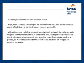 A utilização do JavaScript tem evoluído muito.
Hoje, ele é utilizado também por desenvolvedores back-end em ferramentas
como o Node.js e em banco de dados como o MongoDB.
Além disso, para trabalhar como desenvolvedor front-end, são cada vez mais
exigidos conhecimentos em User Experience (UX), ou Experiência do Usuário,
que é a área que se ocupa em trazer uma boa experiência para o usuário a
pessoa, de maneira que elae tenha sentimentos positivos em relação ao
produto ou serviço.
 