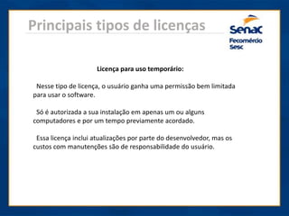 Principais tipos de licenças
Licença para uso temporário:
Nesse tipo de licença, o usuário ganha uma permissão bem limitada
para usar o software.
Só é autorizada a sua instalação em apenas um ou alguns
computadores e por um tempo previamente acordado.
Essa licença inclui atualizações por parte do desenvolvedor, mas os
custos com manutenções são de responsabilidade do usuário.
 