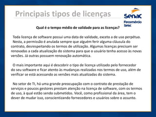 Principais tipos de licenças
Qual é o tempo médio de validade para as licenças?
Toda licença de software possui uma data de validade, exceto a de uso perpétuo.
Nesta, a permissão é anulada sempre que alguém ferir alguma cláusula do
contrato, desrespeitando os termos de utilização. Algumas licenças precisam ser
renovadas a cada atualização do sistema para que o usuário tenha acesso às novas
versões. Já outras possuem renovação automática.
O mais importante aqui é descobrir o tipo de licença utilizado pelo fornecedor
do seu software e ficar atento às mudanças realizadas nos termos de uso, além de
verificar se está acessando as versões mais atualizadas do sistema.
No setor de TI, há uma grande preocupação com o contrato de prestação de
serviços e poucos gestores prestam atenção na licença de software, com os termos
de uso, à qual estão sendo submetidos. Você, como profissional da área, tem o
dever de mudar isso, conscientizando fornecedores e usuários sobre o assunto.
 