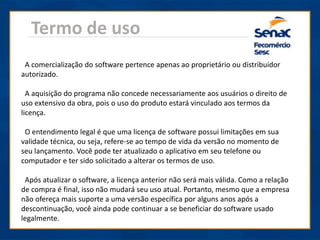 Termo de uso
A comercialização do software pertence apenas ao proprietário ou distribuidor
autorizado.
A aquisição do programa não concede necessariamente aos usuários o direito de
uso extensivo da obra, pois o uso do produto estará vinculado aos termos da
licença.
O entendimento legal é que uma licença de software possui limitações em sua
validade técnica, ou seja, refere-se ao tempo de vida da versão no momento de
seu lançamento. Você pode ter atualizado o aplicativo em seu telefone ou
computador e ter sido solicitado a alterar os termos de uso.
Após atualizar o software, a licença anterior não será mais válida. Como a relação
de compra é final, isso não mudará seu uso atual. Portanto, mesmo que a empresa
não ofereça mais suporte a uma versão específica por alguns anos após a
descontinuação, você ainda pode continuar a se beneficiar do software usado
legalmente.
 
