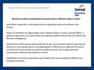 Qual a licença mais apropriada?
Quantos usuários corporativos precisam desse software todos os dias?
Você deve responder a esta pergunta com segurança antes de comprar uma
licença.
Todos os membros da organização usam software básico, como o pacote Office, e
apenas os gerentes, em várias áreas da empresa, podem precisar de um sistema de
Business Intelligence.
Desta forma, defina quem precisa de acesso aos recursos para estimar qual tipo de
licença é o mais barato para a sua organização. A diferença em algumas licenças é
o número de recursos que os usuários podem acessar. Isso é especialmente
comum para software executado na nuvem.
Estabeleça os recursos necessários para determinar qual versão do software sua
empresa comprará.
 