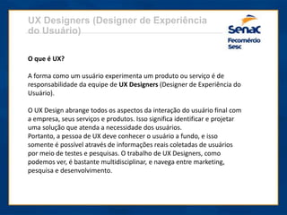 UX Designers (Designer de Experiência
do Usuário)
O que é UX?
A forma como um usuário experimenta um produto ou serviço é de
responsabilidade da equipe de UX Designers (Designer de Experiência do
Usuário).
O UX Design abrange todos os aspectos da interação do usuário final com
a empresa, seus serviços e produtos. Isso significa identificar e projetar
uma solução que atenda a necessidade dos usuários.
Portanto, a pessoa de UX deve conhecer o usuário a fundo, e isso
somente é possível através de informações reais coletadas de usuários
por meio de testes e pesquisas. O trabalho de UX Designers, como
podemos ver, é bastante multidisciplinar, e navega entre marketing,
pesquisa e desenvolvimento.
 
