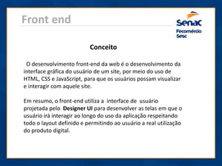Front end
Conceito
O desenvolvimento front-end da web é o desenvolvimento da
interface gráfica do usuário de um site, por meio do uso de
HTML, CSS e JavaScript, para que os usuários possam visualizar
e interagir com aquele site.
Em resumo, o front-end utiliza a interface de usuário
projetada pelo Designer UI para desenvolver as telas em que o
usuário irá interagir ao longo do uso da aplicação respeitando
todo o layout definido e permitindo ao usuário a real utilização
do produto digital.
 
