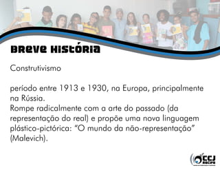 Breve História
Construtivismo
período entre 1913 e 1930, na Europa, principalmente
na Rússia.
Rompe radicalmente com a arte do passado (da
representação do real) e propõe uma nova linguagem
plástico-pictórica: “O mundo da não-representação”
(Malevich).
 
