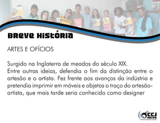 breve história
ARTES E OFÍCIOS
Surgido na Inglaterra de meados do século XIX.
Entre outras ideias, defendia o fim da distinção entre o
artesão e o artista. Fez frente aos avanços da indústria e
pretendia imprimir em móveis e objetos o traço do artesão-
artista, que mais tarde seria conhecido como designer
 