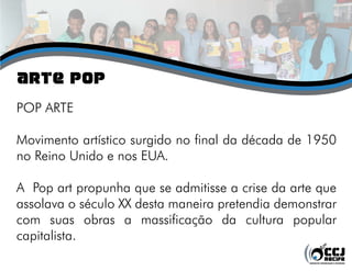 aRTE pOP
POP ARTE
Movimento artístico surgido no final da década de 1950
no Reino Unido e nos EUA.
A Pop art propunha que se admitisse a crise da arte que
assolava o século XX desta maneira pretendia demonstrar
com suas obras a massificação da cultura popular
capitalista.
 