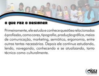 o QUE FAZ O DESIGNER
Primeiramente,eleestudaeconhecequestõesrelacionadas
àprofissão,comocores,tipografia,produçãográfica,meios
de comunicação, marketing, semiótica, ergonomia, entre
outras tantas necessárias. Depois ele continua estudando,
lendo, navegando, conhecendo e se atualizando, tanto
técnica como culturalmente.
 