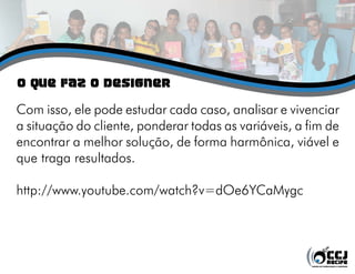 o QUE FAZ O DESIGNER
Com isso, ele pode estudar cada caso, analisar e vivenciar
a situação do cliente, ponderar todas as variáveis, a fim de
encontrar a melhor solução, de forma harmônica, viável e
que traga resultados.
http://www.youtube.com/watch?v=dOe6YCaMygc
 