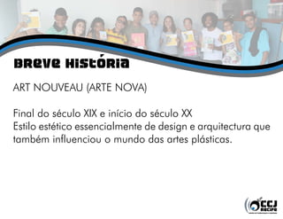 Breve História
ART NOUVEAU (ARTE NOVA)
Final do século XIX e início do século XX
Estilo estético essencialmente de design e arquitectura que
também influenciou o mundo das artes plásticas.
 