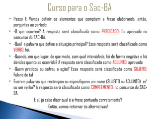   Passo 1: Vamos definir os elementos que compõem a frase elaborando, então,
   perguntas ao período:
   -O que ocorreu? A resposta será classificada como PREDICADO: foi aprovado no

  concurso do SAC-BA.
 -Qual a palavra que define a situação principal? Essa resposta será classificada como

   VERBO: foi.
 -Quando, em que lugar, de que modo, com qual intensidade, foi de forma negativa e há

   dúvidas quanto ao ocorrido? A resposta será classificada como ADJUNTO: aprovado
 -Quem praticou ou sofreu a ação? Essa resposta será classificada como SUJEITO:

   Fulano de tal
 Existem palavras que restrinjam ou especifiquem um nome (SUJEITO ou ADJUNTO) e/

   ou um verbo? A resposta será classificada como COMPLEMENTO: no concurso do SAC-
   BA.
                 E aí, já sabe dizer qual é a frase pontuada corretamente?
                            Então, vamos retornar às alternativas!
 