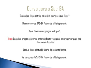 E quando a frase estiver na ordem indireta, o que fazer?

               No concurso do SAC-BA Fulano de tal foi aprovado.

                      Onde devemos empregar a vírgula?

Dica: Quando a oração estiver na ordem indireta você pode empregar vírgulas nos
                                termos deslocados.

                Logo, a frase pontuada ficaria da seguinte forma:

              No concurso do SAC-BA, Fulano de tal foi aprovado.
 