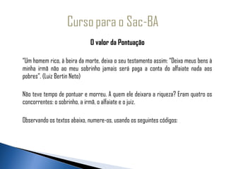 O valor da Pontuação

“Um homem rico, à beira da morte, deixa o seu testamento assim: “Deixo meus bens à
minha irmã não ao meu sobrinho jamais será paga a conta do alfaiate nada aos
pobres”. (Luiz Bertin Neto)

Não teve tempo de pontuar e morreu. A quem ele deixara a riqueza? Eram quatro os
concorrentes: o sobrinho, a irmã, o alfaiate e o juiz.

Observando os textos abaixo, numere-os, usando os seguintes códigos:
 