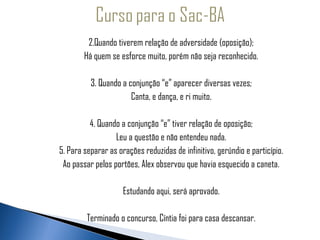 2.Quando tiverem relação de adversidade (oposição);
             Há quem se esforce muito, porém não seja reconhecido.
  
 
               3. Quando a conjunção “e” aparecer diversas vezes;
                            Canta, e dança, e ri muito.

               4. Quando a conjunção “e” tiver relação de oposição;
                       Leu a questão e não entendeu nada.
     5. Para separar as orações reduzidas de infinitivo, gerúndio e particípio.
      Ao passar pelos portões, Alex observou que havia esquecido a caneta.

                          Estudando aqui, será aprovado.

              Terminado o concurso, Cíntia foi para casa descansar.
 