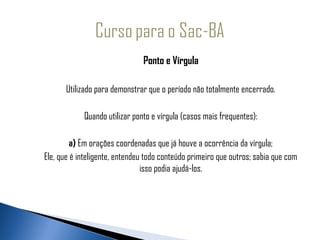                                     Ponto e Vírgula
 
            Utilizado para demonstrar que o período não totalmente encerrado.

                 Quando utilizar ponto e vírgula (casos mais frequentes):

              a) Em orações coordenadas que já houve a ocorrência da vírgula;
     Ele, que é inteligente, entendeu todo conteúdo primeiro que outros; sabia que com
                                     isso podia ajudá-los.
 