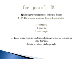                   b) Para separar itens de uma lei, estatuto ou decreto;
             Art. 12 - São formas de provimento do cargo de policial militar:
                                                 
                                       I - nomeação;
                                        II - reversão;
                                    III - reintegração.

     c) Quando os conectivos das orações sindéticas adversativas não estiverem no
                                   início da oração;
                         Estudou, entretanto, não foi aprovado.
 