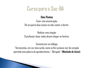                                   Dois Pontos
                              Fazer uma enumeração;
                Ele só queria duas coisas na vida: comer e dormir.

                              Realizar uma citação;
                O professor disse: todos devem chegar no horário.

                              Caracterizar um diálogo;
      "Acrescentou, em voz meia surda, como se lhe custasse sair do coração
     apertado esta palavra de agradecimento: – Obrigada." (Machado de Assis)
 