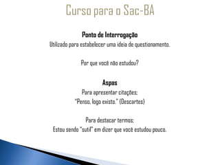 Ponto de Interrogação
     Utilizado para estabelecer uma ideia de questionamento.
 
                   Por que você não estudou?

                             Aspas
                   Para apresentar citações;
                “Penso, logo existo.” (Descartes)

                    Para destacar termos;
      Estou sendo “sutil” em dizer que você estudou pouco.
 