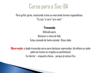 Para grifar gírias, mostrando ironia ou marcando termos regionalistas.
                                    “Eu sou “o cara” pra você.”
 
                                            Travessão
                                           Utilizado para:
                                      Destacar o início da fala.
                          -   Estou cansado de tanto estudar. Disse João.

     -   Observação: o duplo travessão serve para destacar expressões, dá ênfase ou isolar
                            palavras (como as vírgulas ou parênteses).
                    - Fui dormir – enquanto chovia – porque já estava frio.
 
