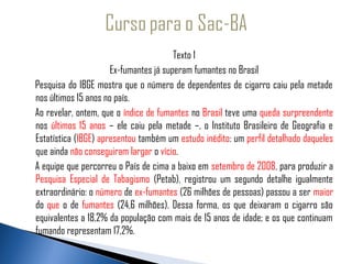 Texto 1
                         Ex-fumantes já superam fumantes no Brasil
  Pesquisa do IBGE mostra que o número de dependentes de cigarro caiu pela metade
   nos últimos 15 anos no país.
   Ao revelar, ontem, que o índice de fumantes no Brasil teve uma queda surpreendente
   nos últimos 15 anos – ele caiu pela metade –, o Instituto Brasileiro de Geografia e
   Estatística (IBGE) apresentou também um estudo inédito: um perfil detalhado daqueles
   que ainda não conseguiram largar o vício.
   A equipe que percorreu o País de cima a baixo em setembro de 2008, para produzir a
   Pesquisa Especial de Tabagismo (Petab), registrou um segundo detalhe igualmente
   extraordinário: o número de ex-fumantes (26 milhões de pessoas) passou a ser maior
   do que o de fumantes (24,6 milhões). Dessa forma, os que deixaram o cigarro são
   equivalentes a 18,2% da população com mais de 15 anos de idade; e os que continuam
   fumando representam 17,2%.
 