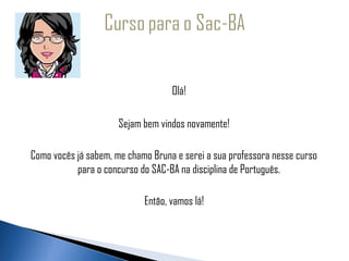   
 
                                        Olá!

                           Sejam bem vindos novamente!

     Como vocês já sabem, me chamo Bruna e serei a sua professora nesse curso
                para o concurso do SAC-BA na disciplina de Português.

                                 Então, vamos lá!
 