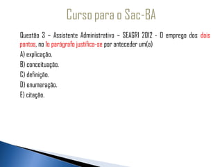 Questão 3 – Assistente Administrativo – SEAGRI 2012 - O emprego dos dois
   pontos, no 1o parágrafo justifica-se por anteceder um(a)
  A) explicação.
   B) conceituação.
   C) definição.
   D) enumeração.
   E) citação.
 