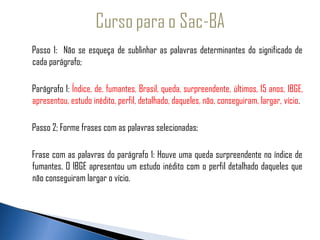 Passo 1: Não se esqueça de sublinhar as palavras determinantes do significado de
   cada parágrafo;
 
    Parágrafo 1: Índice, de, fumantes, Brasil, queda, surpreendente, últimos, 15 anos, IBGE,
    apresentou, estudo inédito, perfil, detalhado, daqueles, não, conseguiram, largar, vício.

    Passo 2; Forme frases com as palavras selecionadas;

    Frase com as palavras do parágrafo 1: Houve uma queda surpreendente no índice de
    fumantes. O IBGE apresentou um estudo inédito com o perfil detalhado daqueles que
    não conseguiram largar o vício.
 