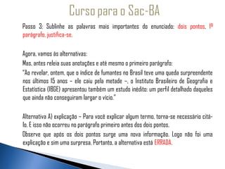 Passo 3: Sublinhe as palavras mais importantes do enunciado: dois pontos, 1º
    parágrafo, justifica-se.
  
  Agora, vamos às alternativas:
    Mas, antes releia suas anotações e até mesmo o primeiro parágrafo:
    “Ao revelar, ontem, que o índice de fumantes no Brasil teve uma queda surpreendente
    nos últimos 15 anos – ele caiu pela metade –, o Instituto Brasileiro de Geografia e
    Estatística (IBGE) apresentou também um estudo inédito: um perfil detalhado daqueles
    que ainda não conseguiram largar o vício.”

    Alternativa A) explicação – Para você explicar algum termo, torna-se necessário citá-
    lo. E isso não ocorreu no parágrafo primeiro antes dos dois pontos.
    Observe que após os dois pontos surge uma nova informação. Logo não foi uma
    explicação e sim uma surpresa. Portanto, a alternativa está ERRADA.
 